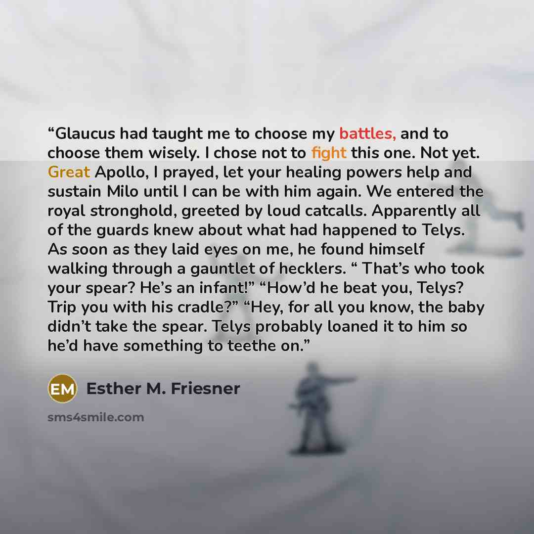 “Glaucus had taught me to choose my battles, and to choose them wisely. I chose not to fight this one. Not yet. Great Apollo, I prayed, let your healing powers help and sustain Milo until I can be with him again. We entered the royal stronghold, greeted by loud catcalls. Apparently all of the…” quote by Esther M. Friesner