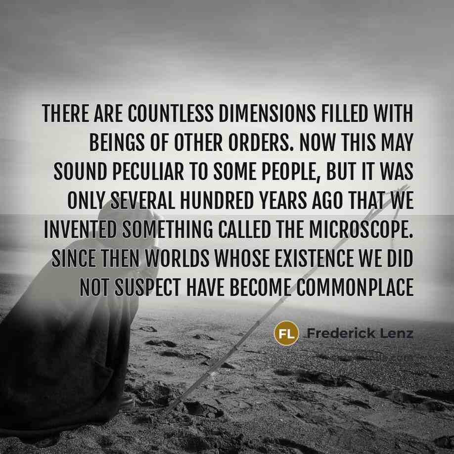 “There are countless dimensions filled with beings of other orders. Now this may sound peculiar to some people, but it was only several hundred years ago that we invented something called the microscope. Since then worlds whose existence we did not suspect have become commonplace” quote by Frederick Lenz