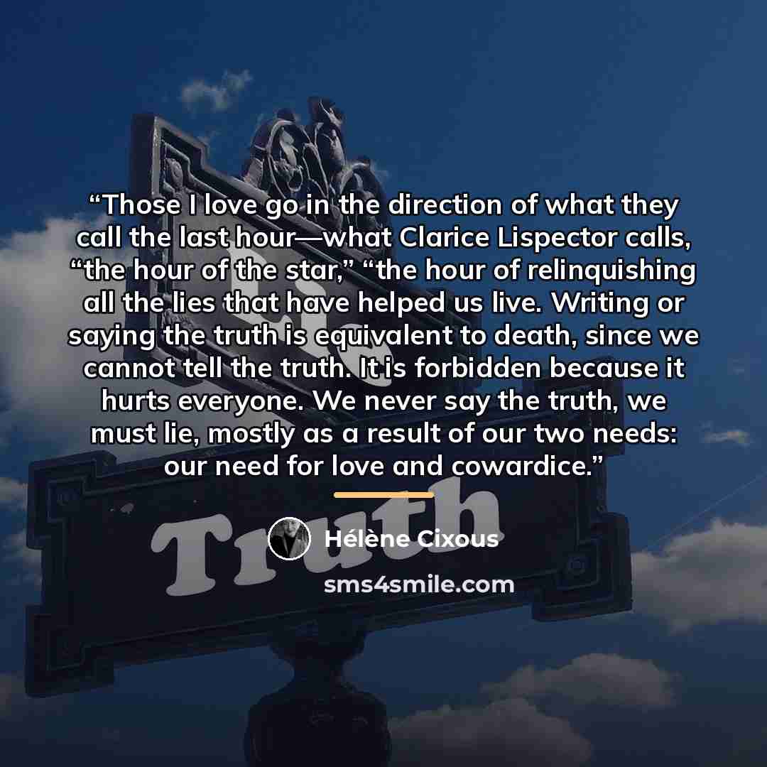 “Those I love go in the direction of what they call the last hour—what Clarice Lispector calls, “the hour of the star,” “the hour of relinquishing all the lies that have helped us live. Writing or saying the truth is equivalent to death, since we cannot tell the truth. It is forbidden because it…” quote by Hélène Cixous