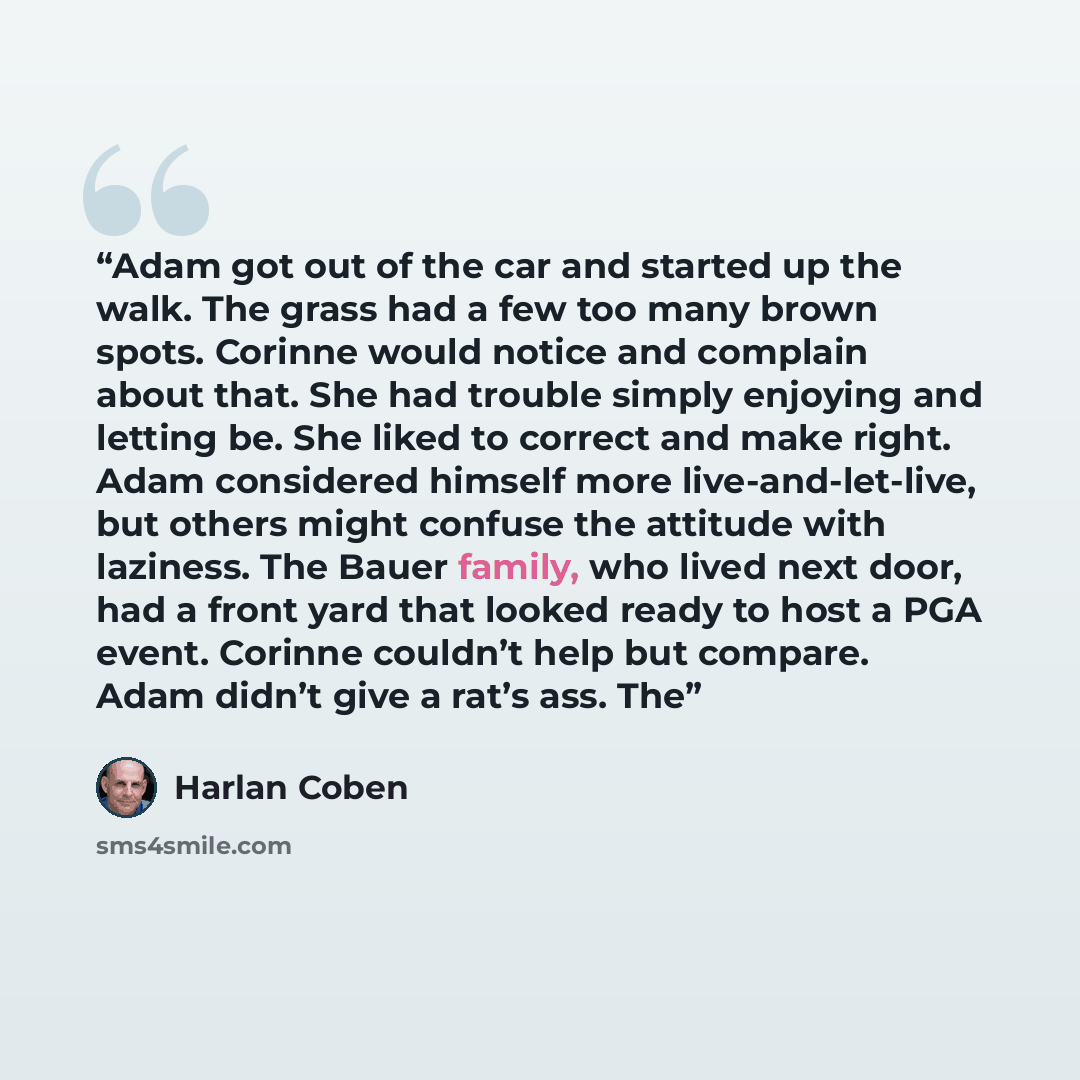 “Adam got out of the car and started up the walk. The grass had a few too many brown spots. Corinne would notice and complain about that. She had trouble simply enjoying and letting be. She liked to correct and make right. Adam considered himself more live-and-let-live, but others might confuse the…” quote by Harlan Coben