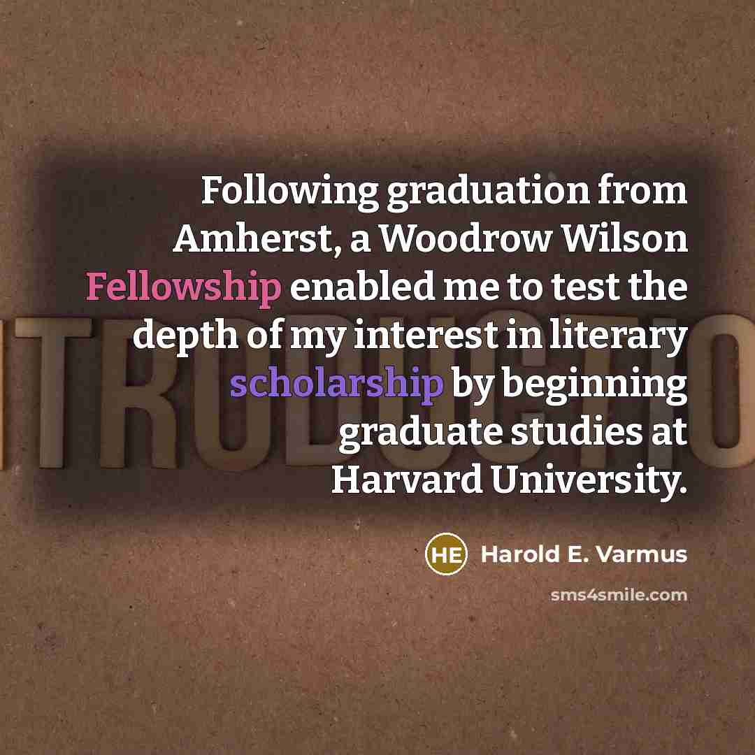 “Following graduation from Amherst, a Woodrow Wilson Fellowship enabled me to test the depth of my interest in literary scholarship by beginning graduate studies at Harvard University.” quote by Harold E. Varmus