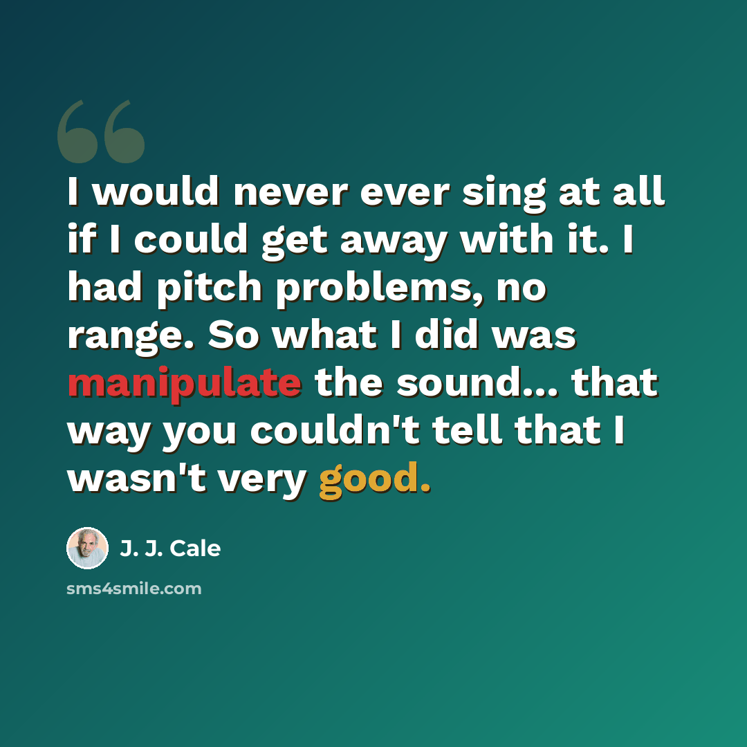 “I would never ever sing at all if I could get away with it. I had pitch problems, no range. So what I did was manipulate the sound... that way you couldn't tell that I wasn't very good.” quote by J. J. Cale