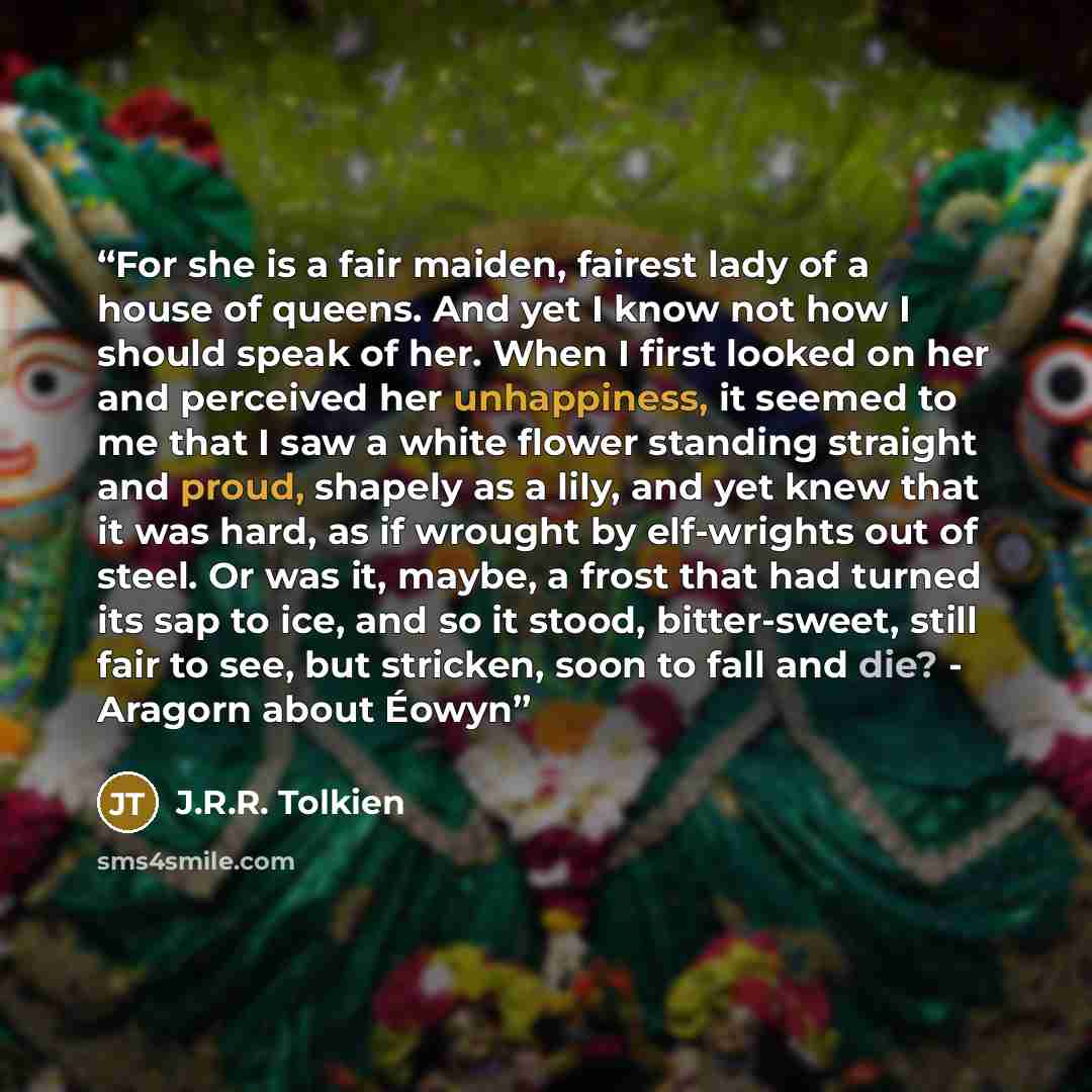 “For she is a fair maiden, fairest lady of a house of queens. And yet I know not how I should speak of her. When I first looked on her and perceived her unhappiness, it seemed to me that I saw a white flower standing straight and proud, shapely as a lily, and yet knew that it was hard, as if…” quote by J.R.R. Tolkien