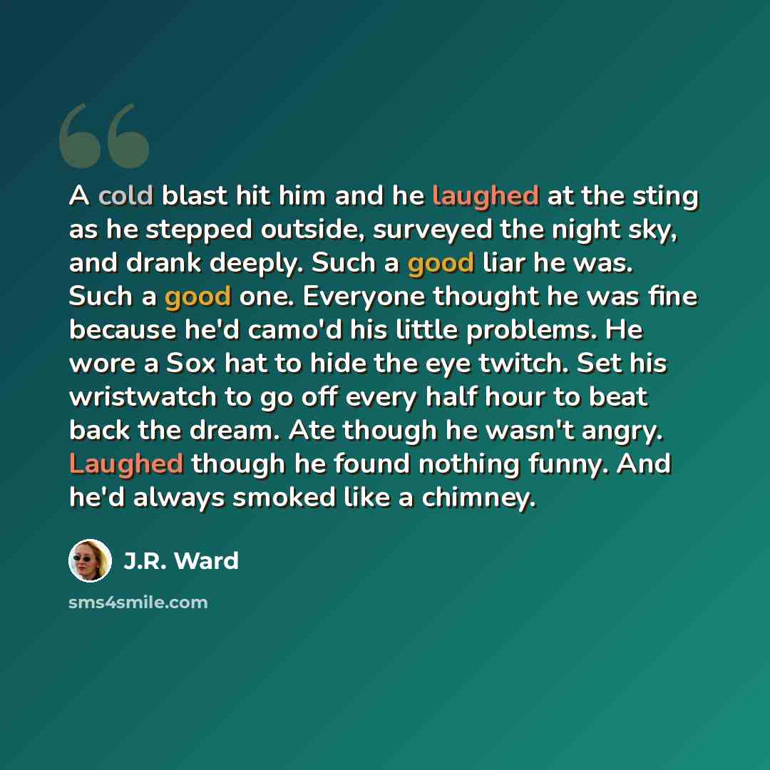 “A cold blast hit him and he laughed at the sting as he stepped outside, surveyed the night sky, and drank deeply. Such a good liar he was. Such a good one. Everyone thought he was fine because he'd camo'd his little problems. He wore a Sox hat to hide the eye twitch. Set his wristwatch to go off…” quote by J.R. Ward