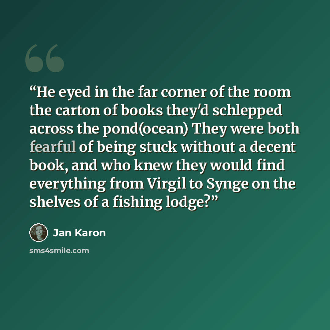“He eyed in the far corner of the room the carton of books they'd schlepped across the pond(ocean) They were both fearful of being stuck without a decent book, and who knew they would find everything from Virgil to Synge on the shelves of a fishing lodge?” quote by Jan Karon