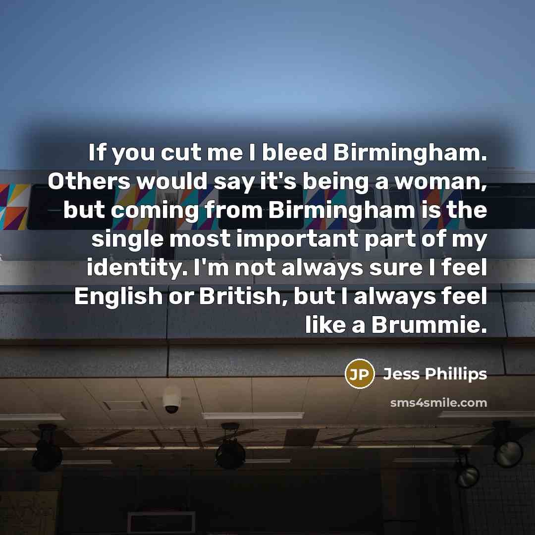 “If you cut me I bleed Birmingham. Others would say it's being a woman, but coming from Birmingham is the single most important part of my identity. I'm not always sure I feel English or British, but I always feel like a Brummie.” quote by Jess Phillips