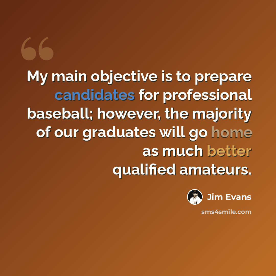 “My main objective is to prepare candidates for professional baseball; however, the majority of our graduates will go home as much better qualified amateurs.” quote by Jim Evans