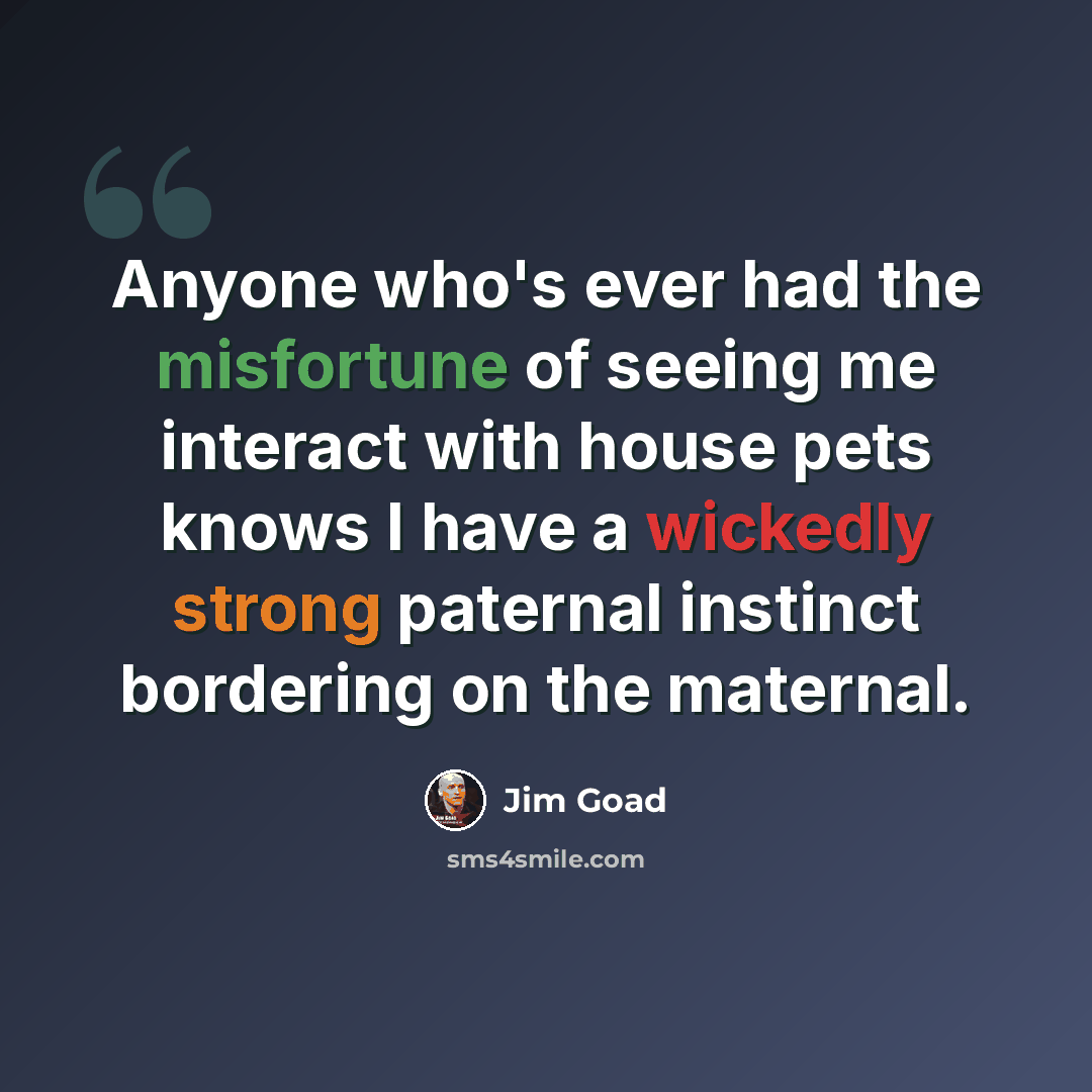 “Anyone who's ever had the misfortune of seeing me interact with house pets knows I have a wickedly strong paternal instinct bordering on the maternal.” quote by Jim Goad