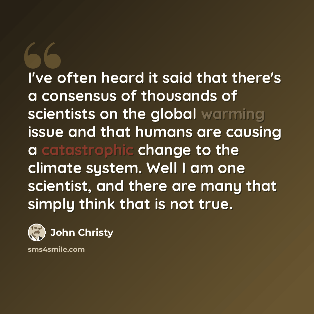 “I've often heard it said that there's a consensus of thousands of scientists on the global warming issue and that humans are causing a catastrophic change to the climate system. Well I am one scientist, and there are many that simply think that is not true.” quote by John Christy