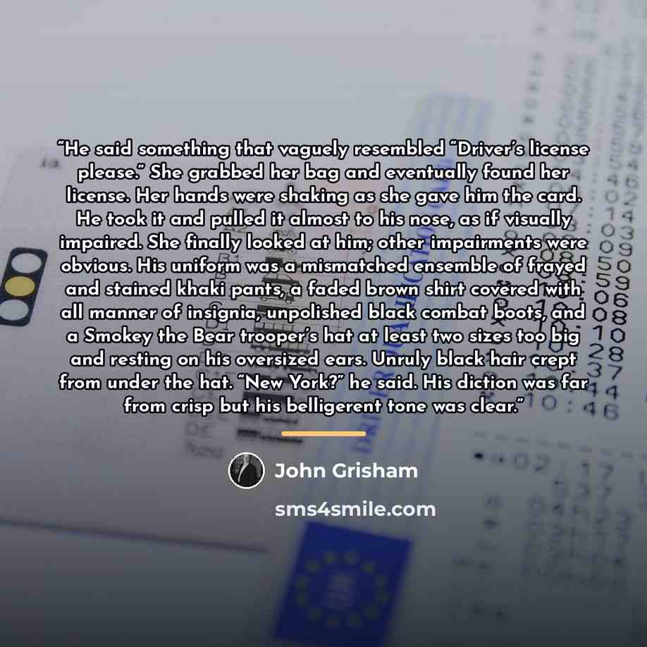 “He said something that vaguely resembled “Driver’s license please.” She grabbed her bag and eventually found her license. Her hands were shaking as she gave him the card. He took it and pulled it almost to his nose, as if visually impaired. She finally looked at him; other impairments were…” quote by John Grisham