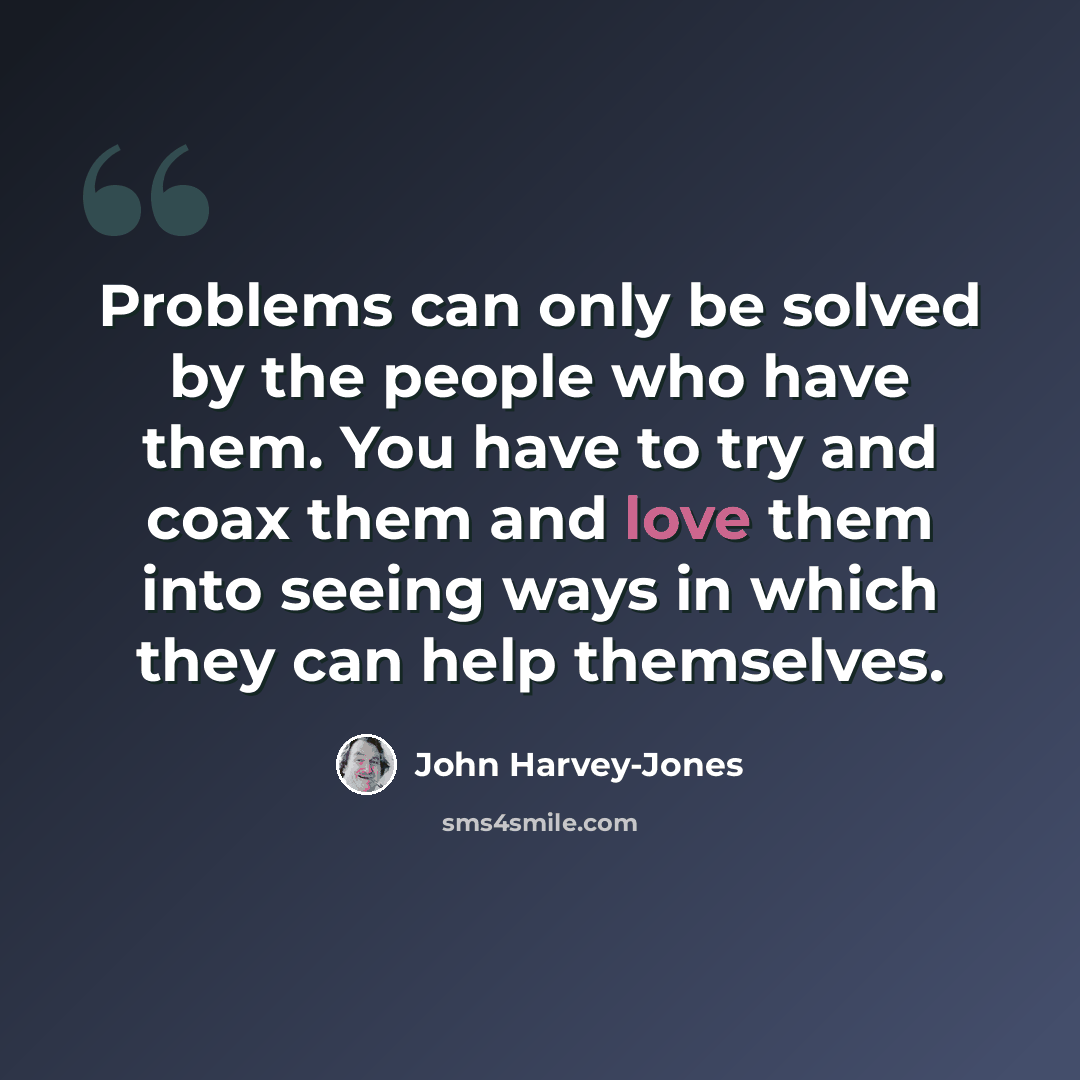 “Problems can only be solved by the people who have them. You have to try and coax them and love them into seeing ways in which they can help themselves.” quote by John Harvey-Jones