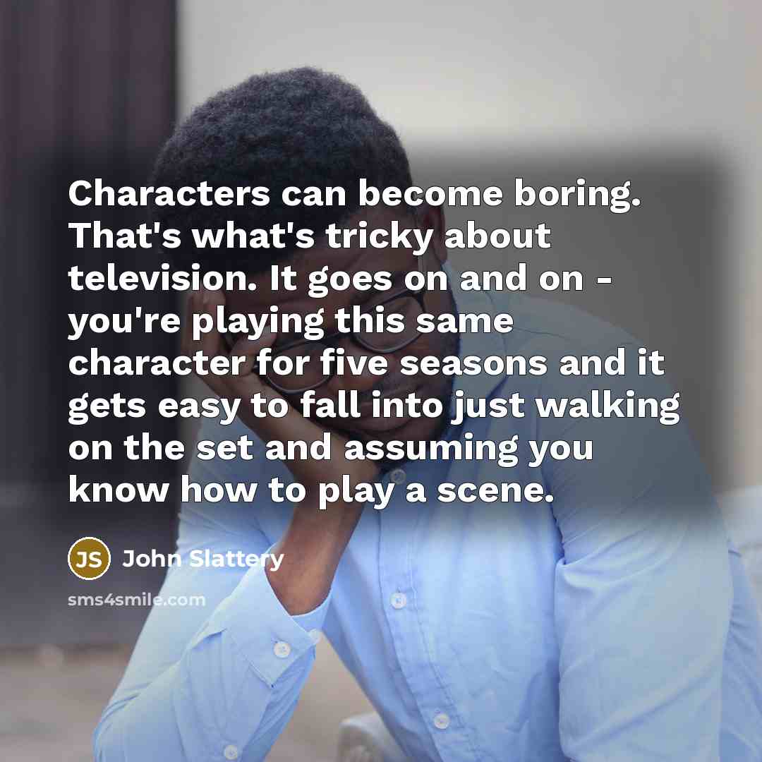 “Characters can become boring. That's what's tricky about television. It goes on and on - you're playing this same character for five seasons and it gets easy to fall into just walking on the set and assuming you know how to play a scene.” quote by John Slattery