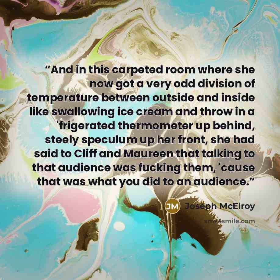 “And in this carpeted room where she now got a very odd division of temperature between outside and inside like swallowing ice cream and throw in a 'frigerated thermometer up behind, steely speculum up her front, she had said to Cliff and Maureen that talking to that audience was fucking them…” quote by Joseph McElroy