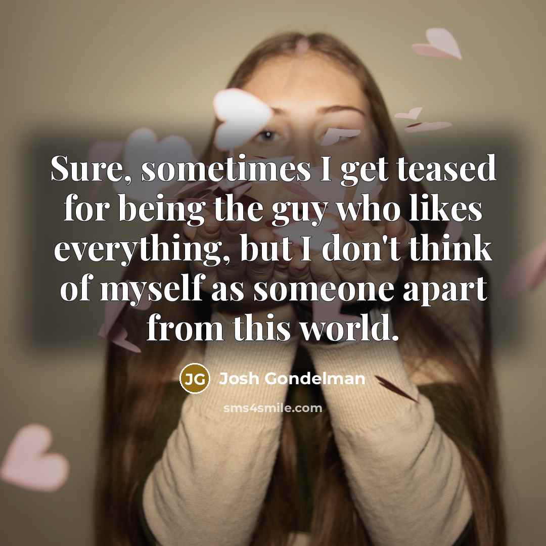 “Sure, sometimes I get teased for being the guy who likes everything, but I don't think of myself as someone apart from this world.” quote by Josh Gondelman