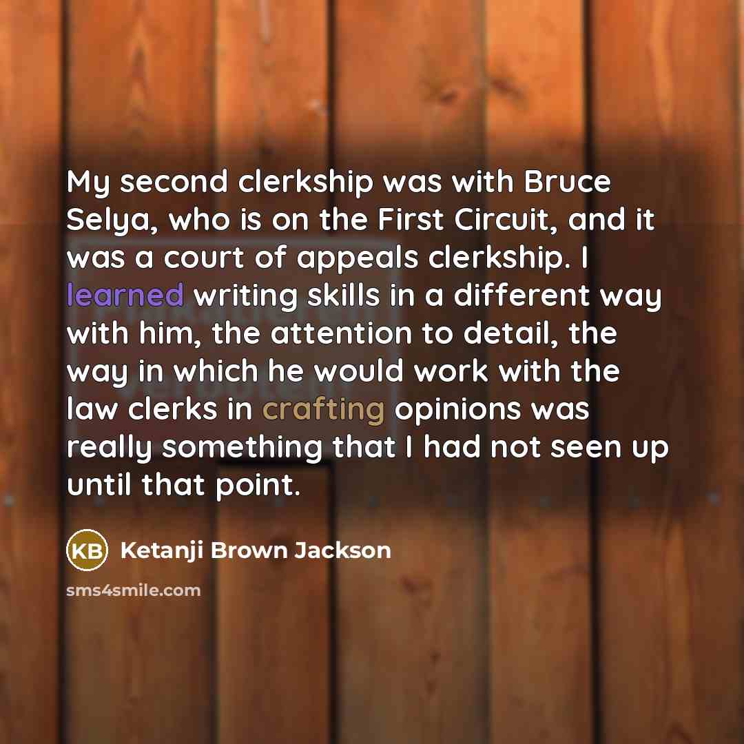 “My second clerkship was with Bruce Selya, who is on the First Circuit, and it was a court of appeals clerkship. I learned writing skills in a different way with him, the attention to detail, the way in which he would work with the law clerks in crafting opinions was really something that I had not…” quote by Ketanji Brown Jackson