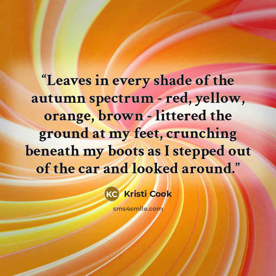 “Leaves in every shade of the autumn spectrum - red, yellow, orange, brown - littered the ground at my feet, crunching beneath my boots as I stepped out of the car and looked around.” quote by Kristi Cook