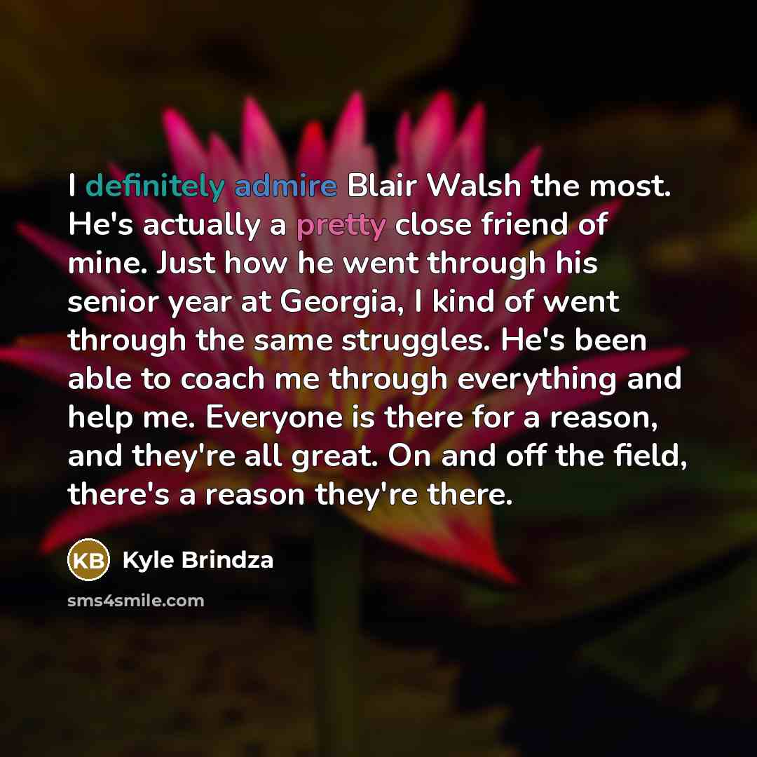 “I definitely admire Blair Walsh the most. He's actually a pretty close friend of mine. Just how he went through his senior year at Georgia, I kind of went through the same struggles. He's been able to coach me through everything and help me. Everyone is there for a reason, and they're all great…” quote by Kyle Brindza