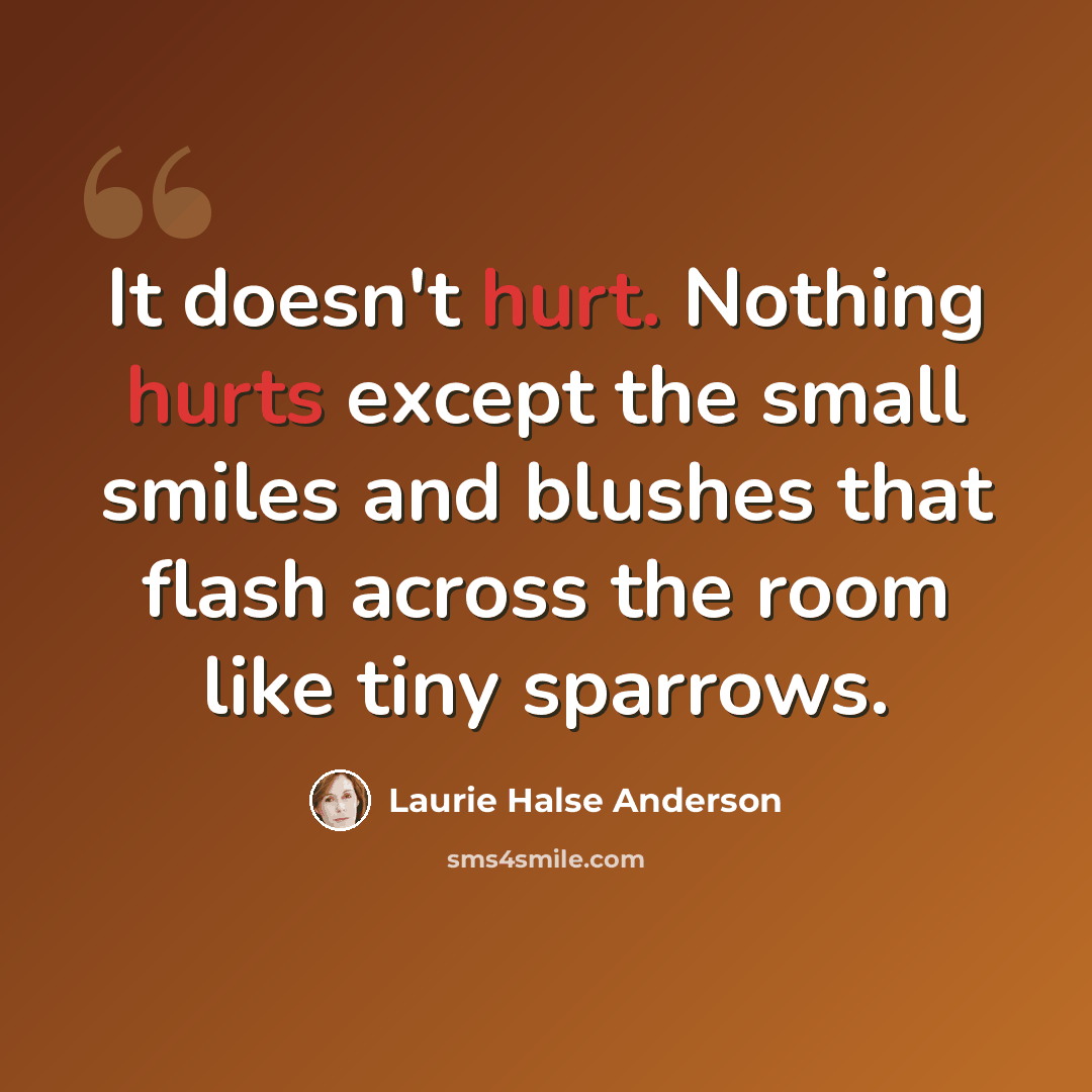 “It doesn't hurt. Nothing hurts except the small smiles and blushes that flash across the room like tiny sparrows.” quote by Laurie Halse Anderson