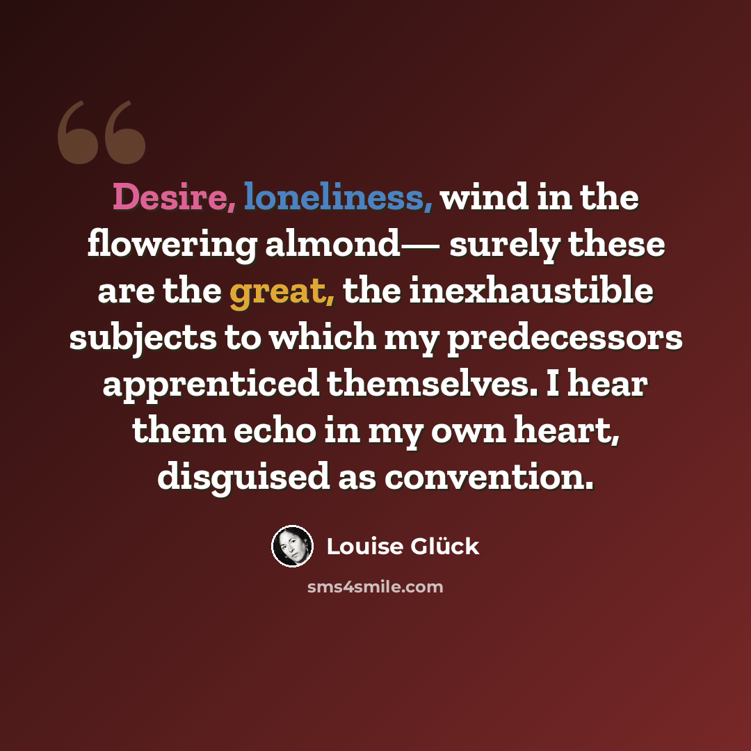 “Desire, loneliness, wind in the flowering almond— surely these are the great, the inexhaustible subjects to which my predecessors apprenticed themselves. I hear them echo in my own heart, disguised as convention.” quote by Louise Glück