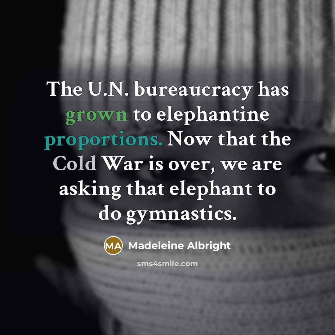 “The U.N. bureaucracy has grown to elephantine proportions. Now that the Cold War is over, we are asking that elephant to do gymnastics.” quote by Madeleine Albright