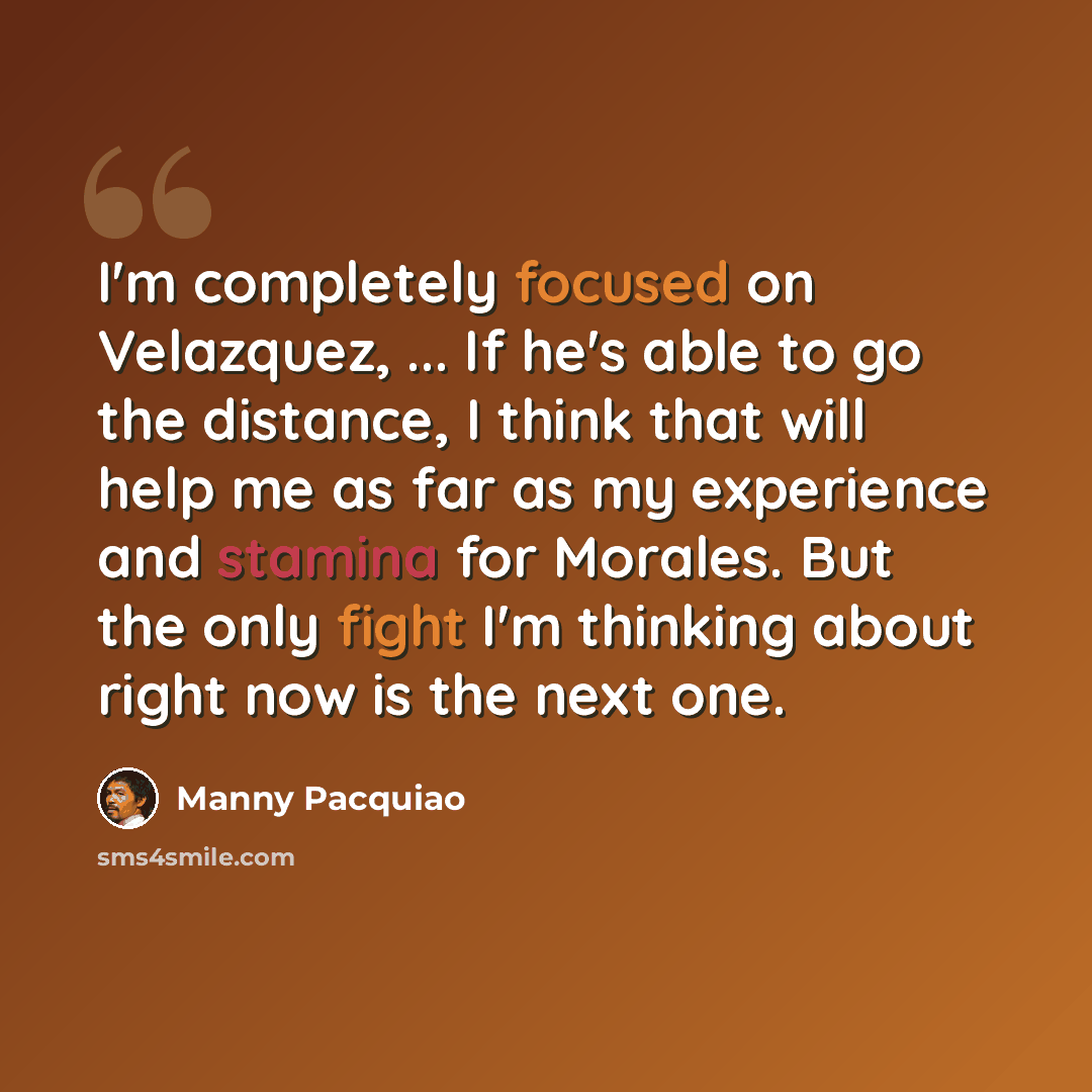 “I'm completely focused on Velazquez, ... If he's able to go the distance, I think that will help me as far as my experience and stamina for Morales. But the only fight I'm thinking about right now is the next one.” quote by Manny Pacquiao