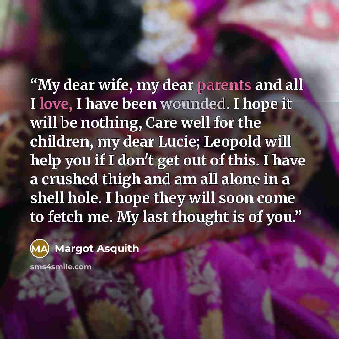“My dear wife, my dear parents and all I love, I have been wounded. I hope it will be nothing, Care well for the children, my dear Lucie; Leopold will help you if I don't get out of this. I have a crushed thigh and am all alone in a shell hole. I hope they will soon come to fetch me. My last…” quote by Margot Asquith