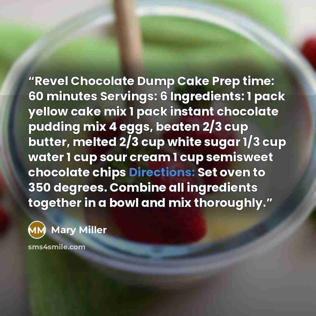 “Revel Chocolate Dump Cake Prep time: 60 minutes Servings: 6 Ingredients: 1 pack yellow cake mix 1 pack instant chocolate pudding mix 4 eggs, beaten 2/3 cup butter, melted 2/3 cup white sugar 1/3 cup water 1 cup sour cream 1 cup semisweet chocolate chips Directions: Set oven to 350 degrees. Combine…” quote by Mary Miller
