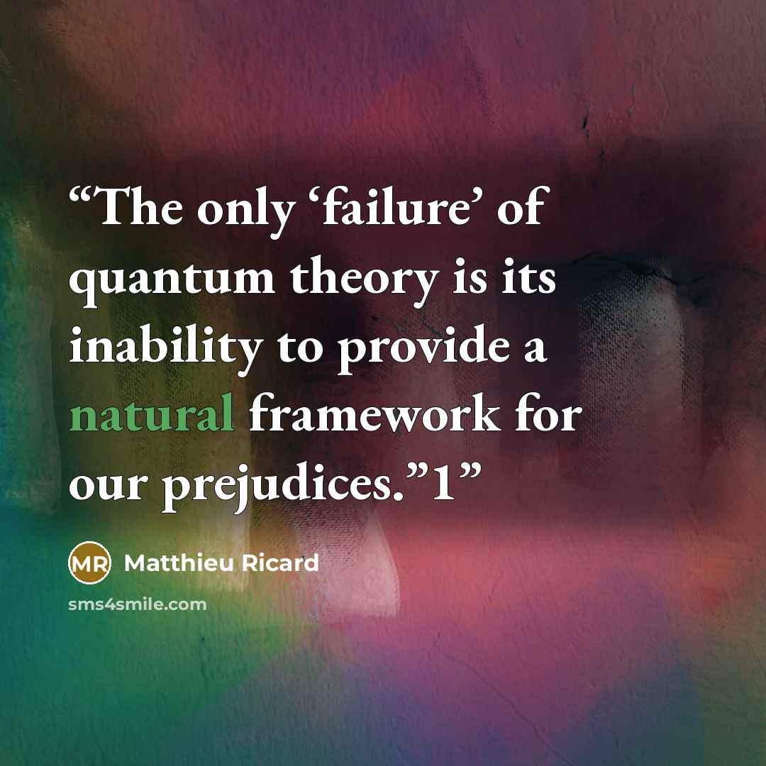 “The only ‘failure’ of quantum theory is its inability to provide a natural framework for our prejudices.”1” quote by Matthieu Ricard