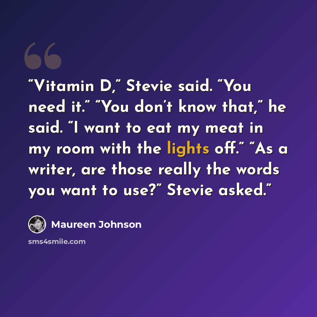 “Vitamin D,” Stevie said. “You need it.” “You don’t know that,” he said. “I want to eat my meat in my room with the lights off.” “As a writer, are those really the words you want to use?” Stevie asked.” quote by Maureen Johnson