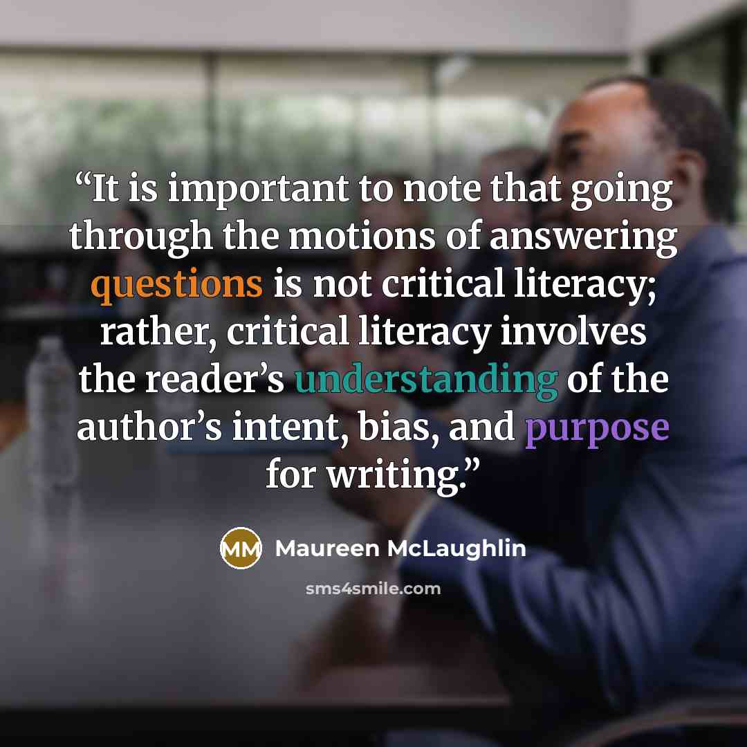 “It is important to note that going through the motions of answering questions is not critical literacy; rather, critical literacy involves the reader’s understanding of the author’s intent, bias, and purpose for writing.” quote by Maureen McLaughlin