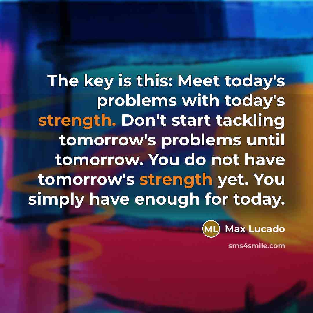 “The key is this: Meet today's problems with today's strength. Don't start tackling tomorrow's problems until tomorrow. You do not have tomorrow's strength yet. You simply have enough for today.” quote by Max Lucado