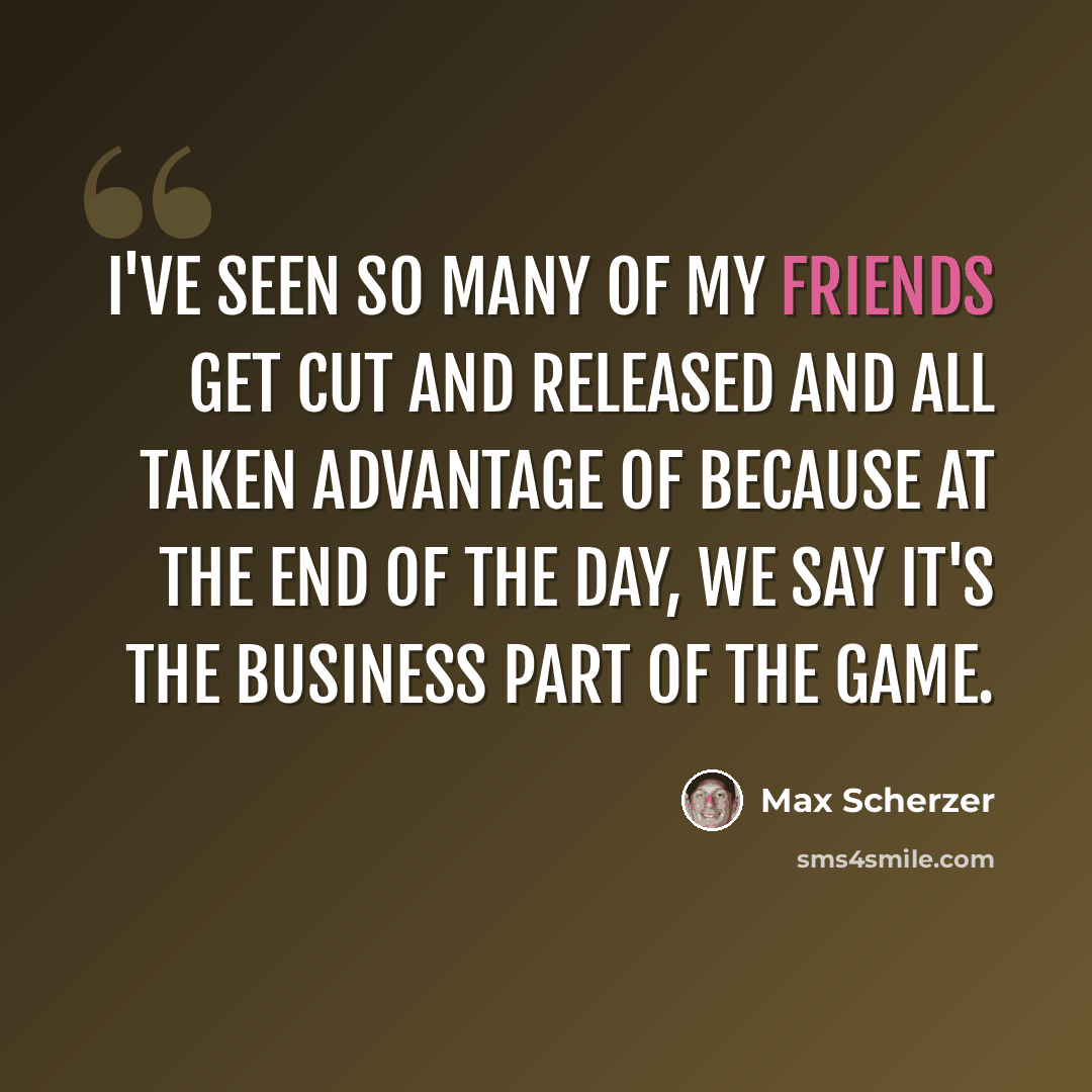 “I've seen so many of my friends get cut and released and all taken advantage of because at the end of the day, we say it's the business part of the game.” quote by Max Scherzer