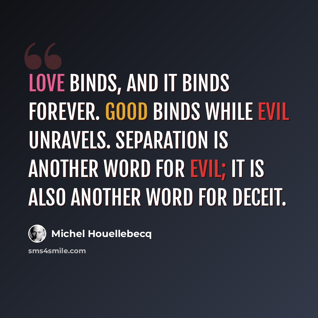 “Love binds, and it binds forever. Good binds while evil unravels. Separation is another word for evil; it is also another word for deceit.” quote by Michel Houellebecq