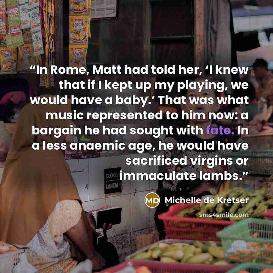 “In Rome, Matt had told her, ‘I knew that if I kept up my playing, we would have a baby.’ That was what music represented to him now: a bargain he had sought with fate. In a less anaemic age, he would have sacrificed virgins or immaculate lambs.” quote by Michelle de Kretser
