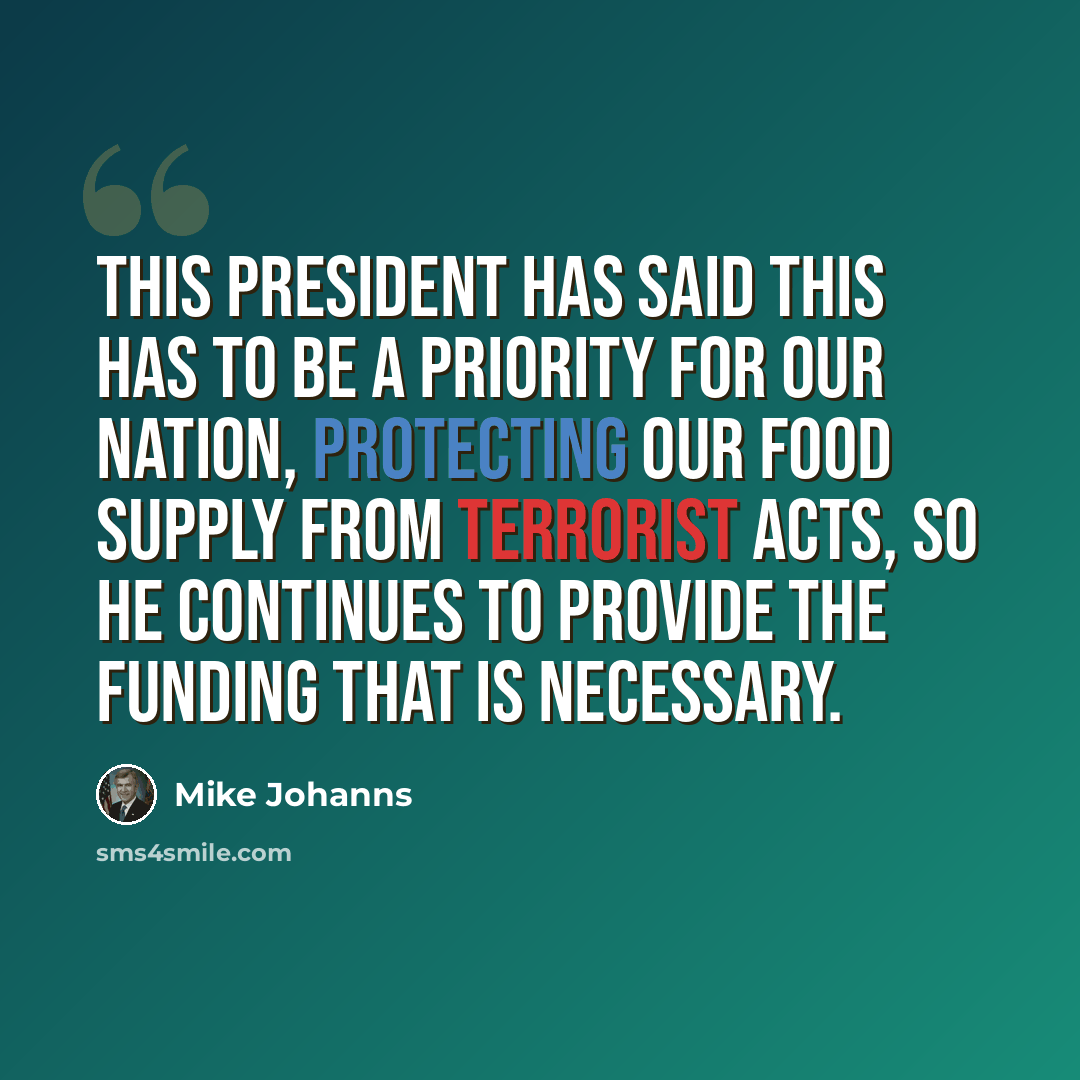 “This president has said this has to be a priority for our nation, protecting our food supply from terrorist acts, so he continues to provide the funding that is necessary.” quote by Mike Johanns