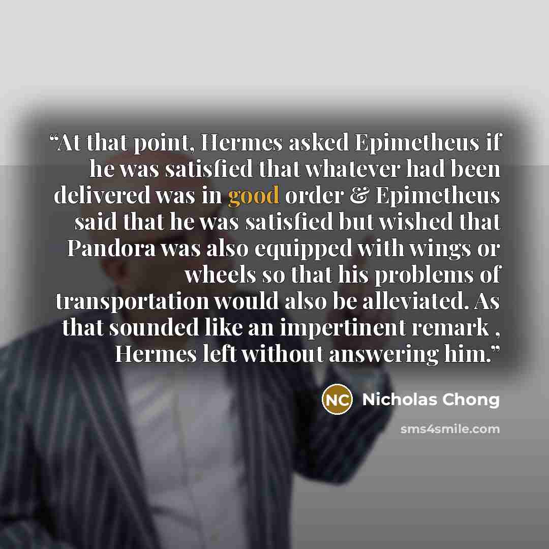 “At that point, Hermes asked Epimetheus if he was satisfied that whatever had been delivered was in good order & Epimetheus said that he was satisfied but wished that Pandora was also equipped with wings or wheels so that his problems of transportation would also be alleviated. As that sounded like…” quote by Nicholas Chong