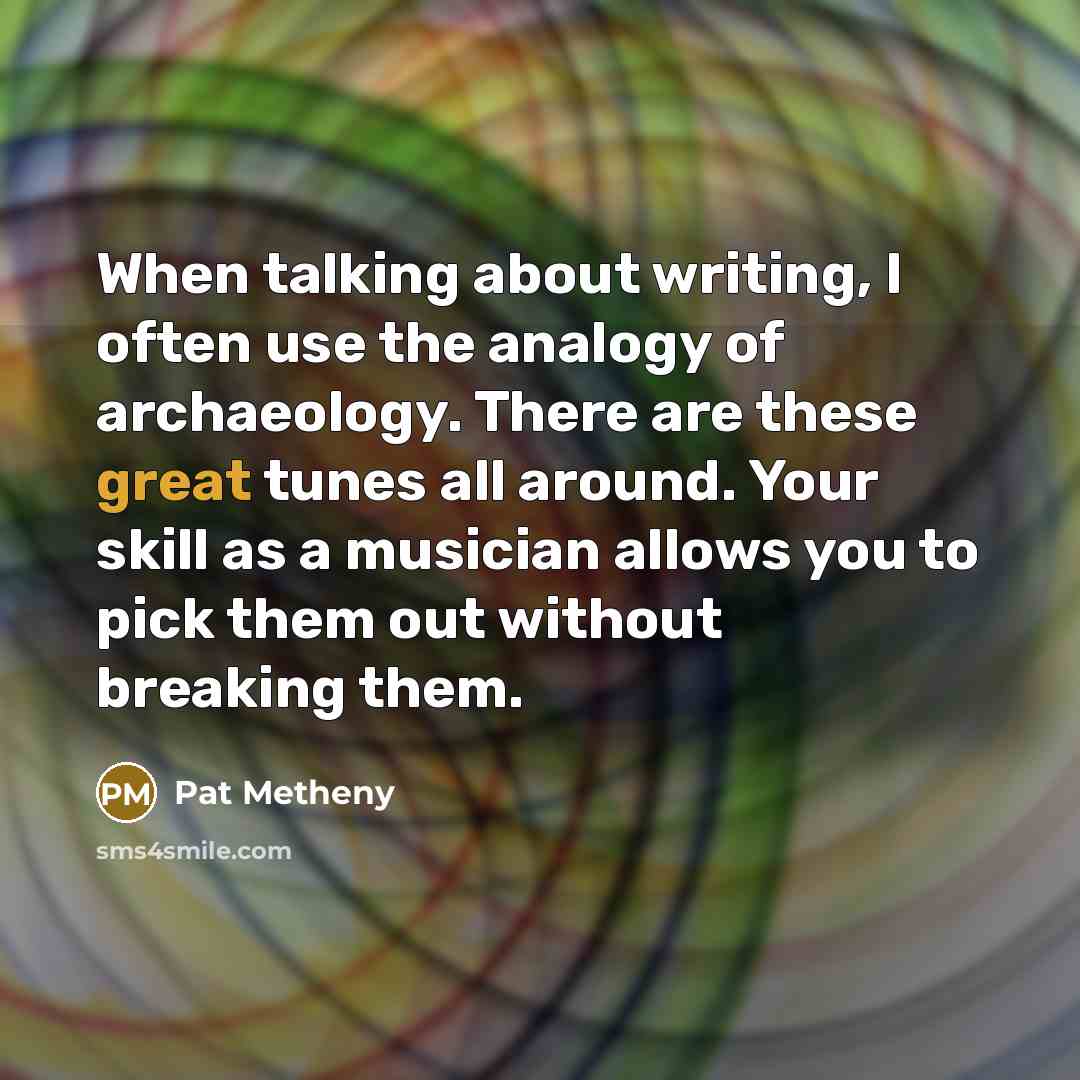 “When talking about writing, I often use the analogy of archaeology. There are these great tunes all around. Your skill as a musician allows you to pick them out without breaking them.” quote by Pat Metheny