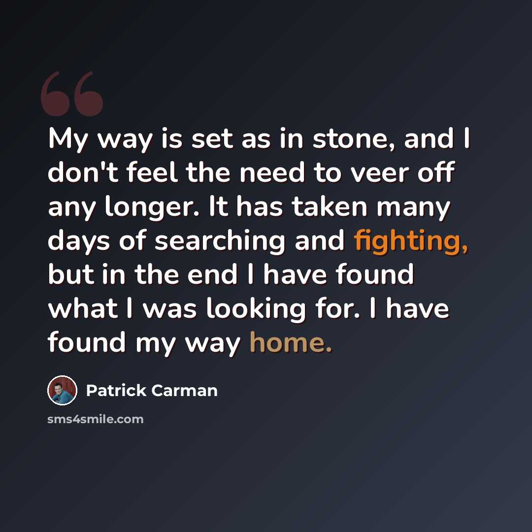 “My way is set as in stone, and I don't feel the need to veer off any longer. It has taken many days of searching and fighting, but in the end I have found what I was looking for. I have found my way home.” quote by Patrick Carman