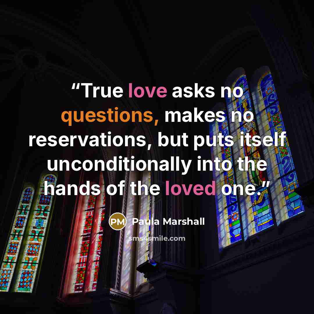 “True love asks no questions, makes no reservations, but puts itself unconditionally into the hands of the loved one.” quote by Paula Marshall