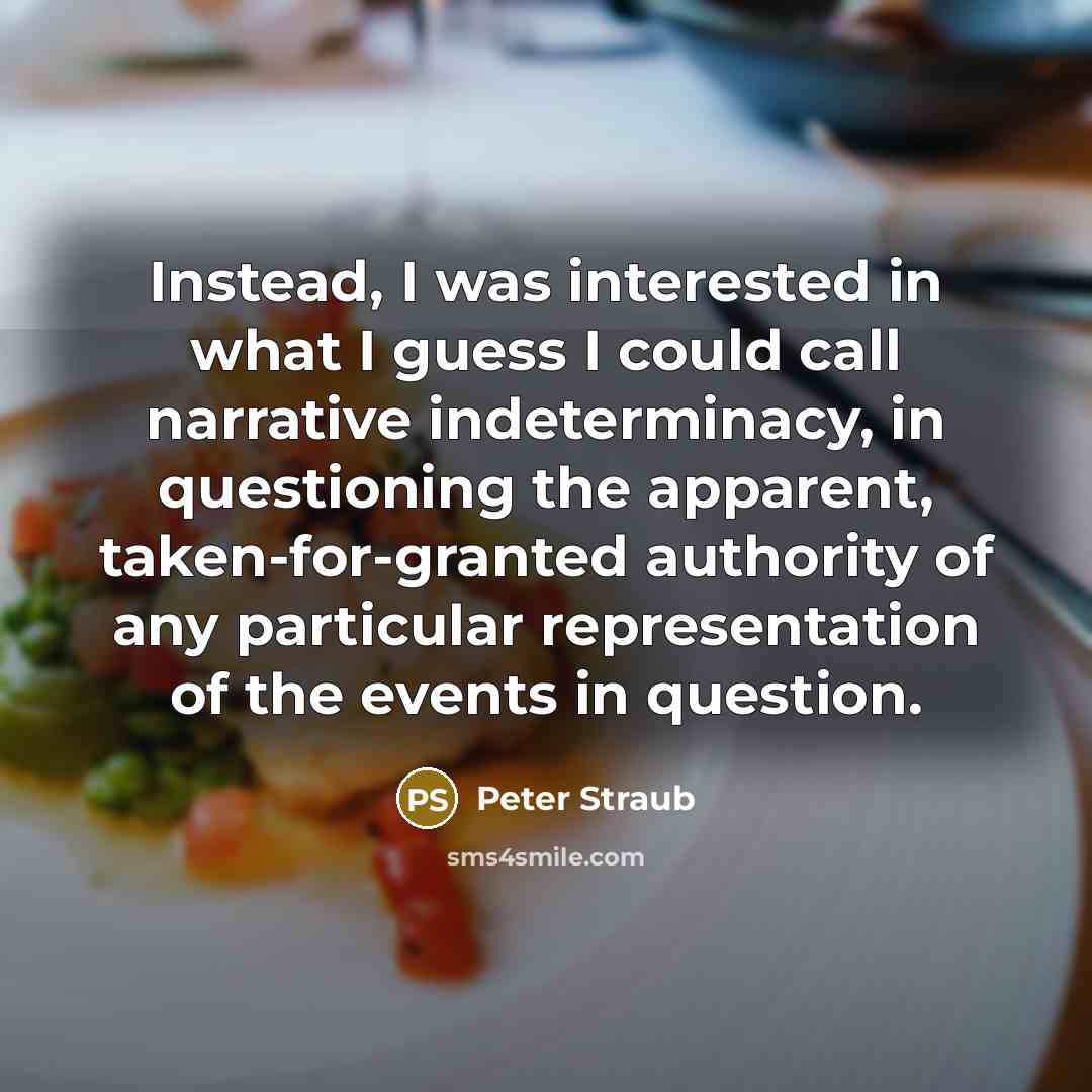 “Instead, I was interested in what I guess I could call narrative indeterminacy, in questioning the apparent, taken-for-granted authority of any particular representation of the events in question.” quote by Peter Straub