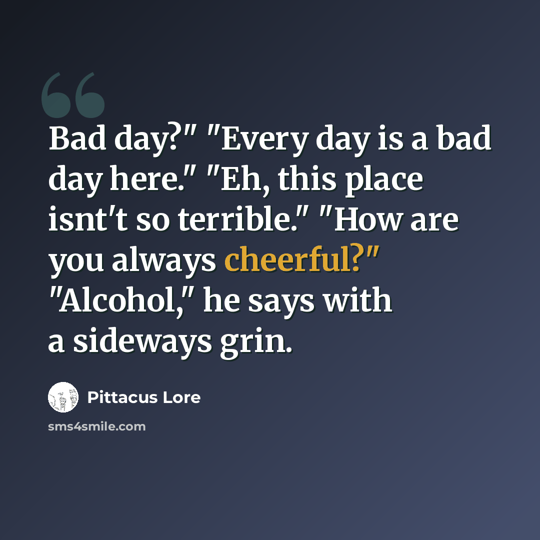 “Bad day?" "Every day is a bad day here." "Eh, this place isnt't so terrible." "How are you always cheerful?" "Alcohol," he says with a sideways grin.” quote by Pittacus Lore