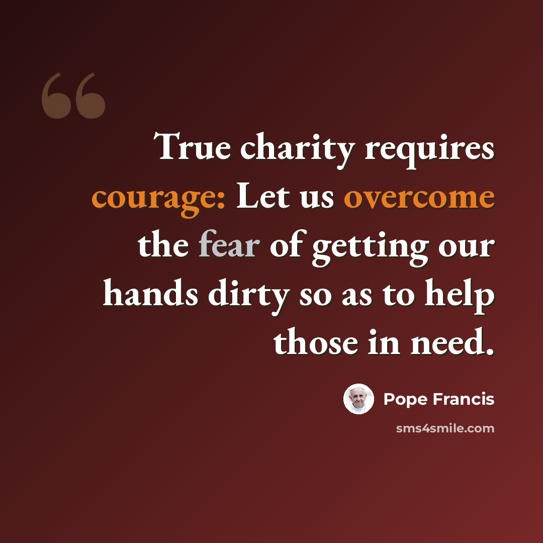 “True charity requires courage: Let us overcome the fear of getting our hands dirty so as to help those in need.” quote by Pope Francis