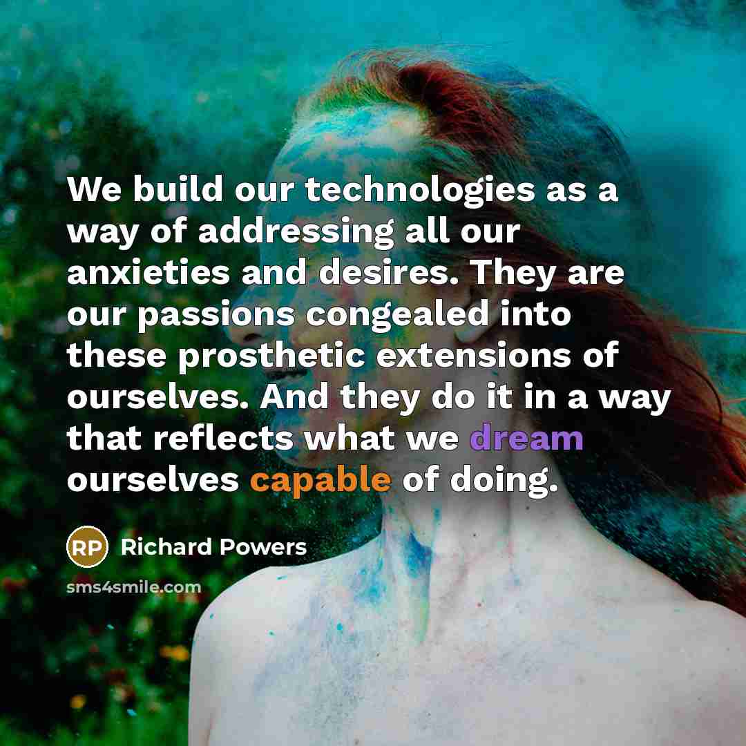 “We build our technologies as a way of addressing all our anxieties and desires. They are our passions congealed into these prosthetic extensions of ourselves. And they do it in a way that reflects what we dream ourselves capable of doing.” quote by Richard Powers