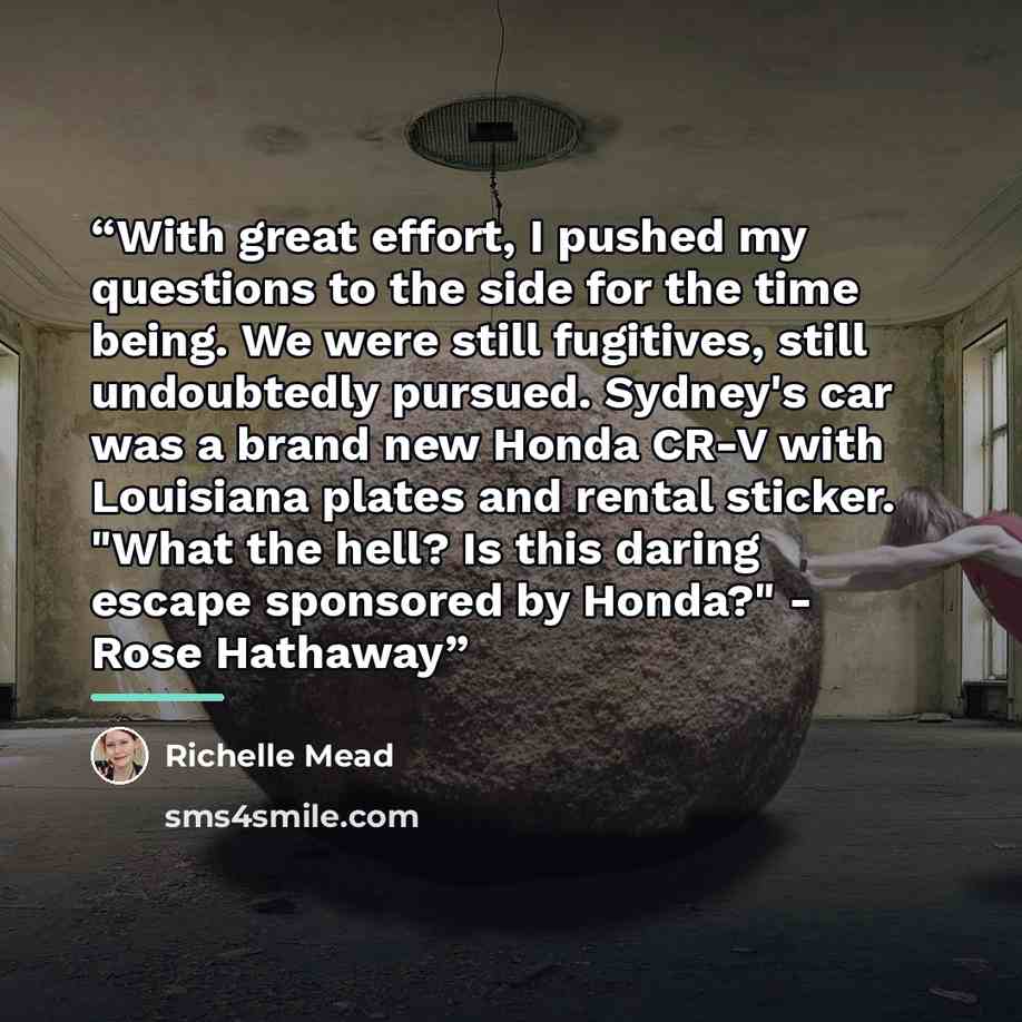 “With great effort, I pushed my questions to the side for the time being. We were still fugitives, still undoubtedly pursued. Sydney's car was a brand new Honda CR-V with Louisiana plates and rental sticker. "What the hell? Is this daring escape sponsored by Honda?" - Rose Hathaway” quote by Richelle Mead