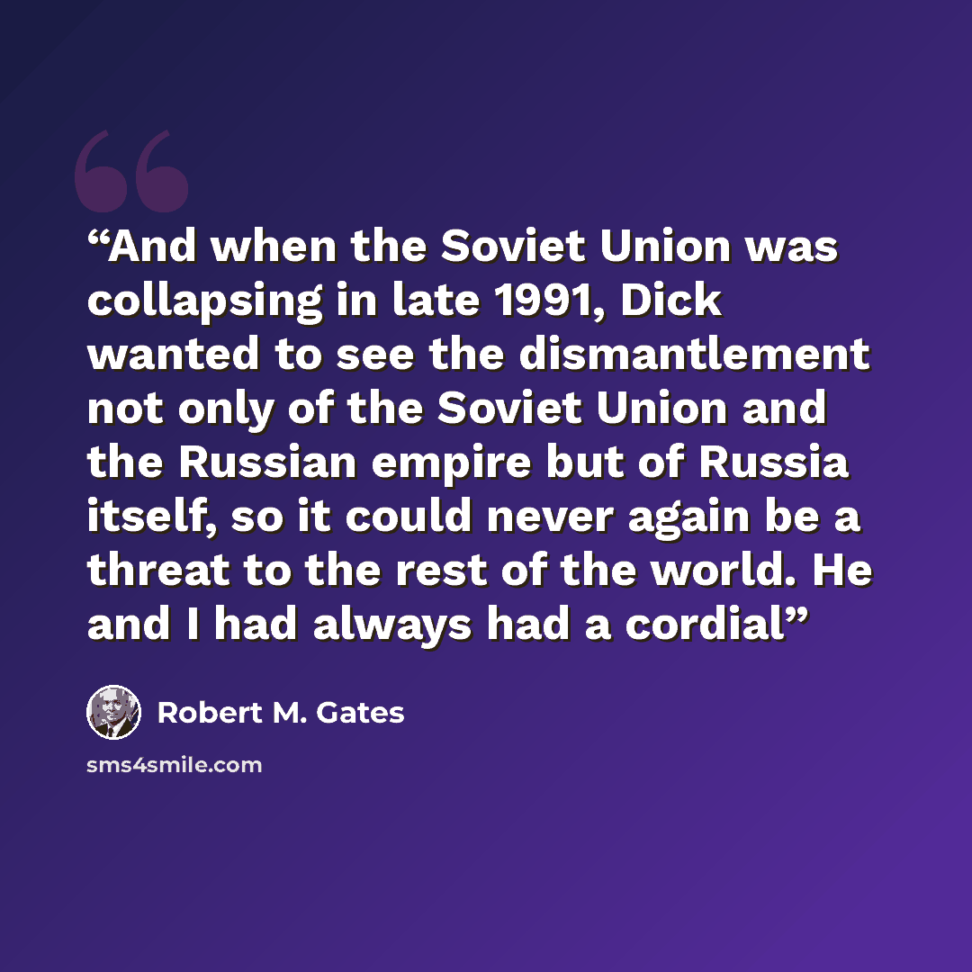 “And when the Soviet Union was collapsing in late 1991, Dick wanted to see the dismantlement not only of the Soviet Union and the Russian empire but of Russia itself, so it could never again be a threat to the rest of the world. He and I had always had a cordial” quote by Robert M. Gates