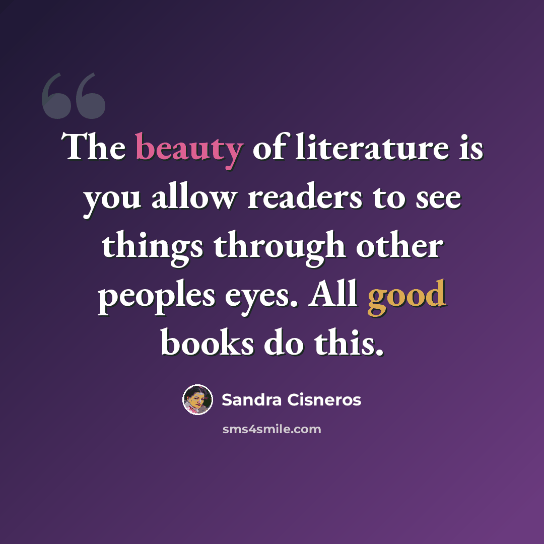 “The beauty of literature is you allow readers to see things through other peoples eyes. All good books do this.” quote by Sandra Cisneros