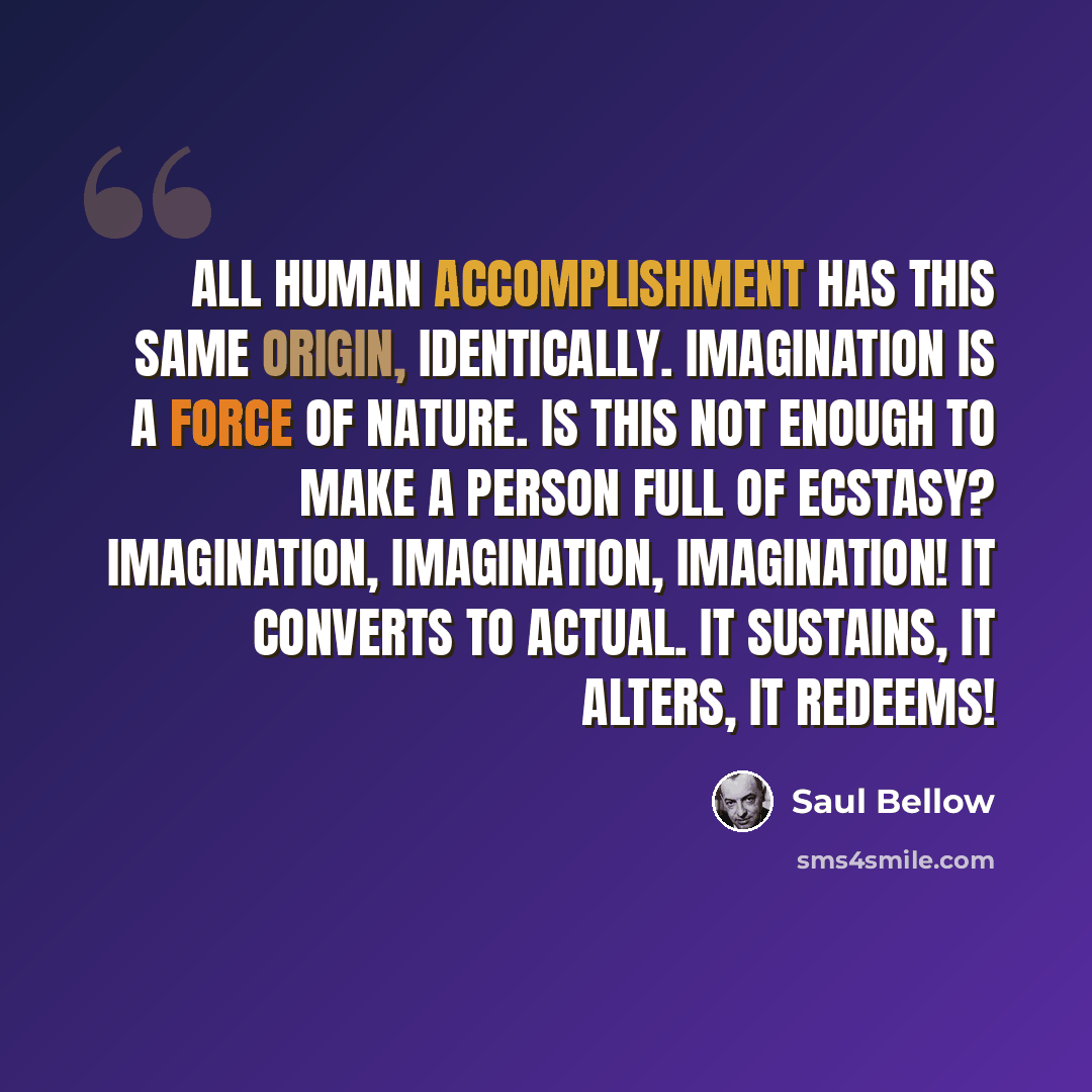 “All human accomplishment has this same origin, identically. Imagination is a force of nature. Is this not enough to make a person full of ecstasy? Imagination, imagination, imagination! It converts to actual. It sustains, it alters, it redeems!” quote by Saul Bellow