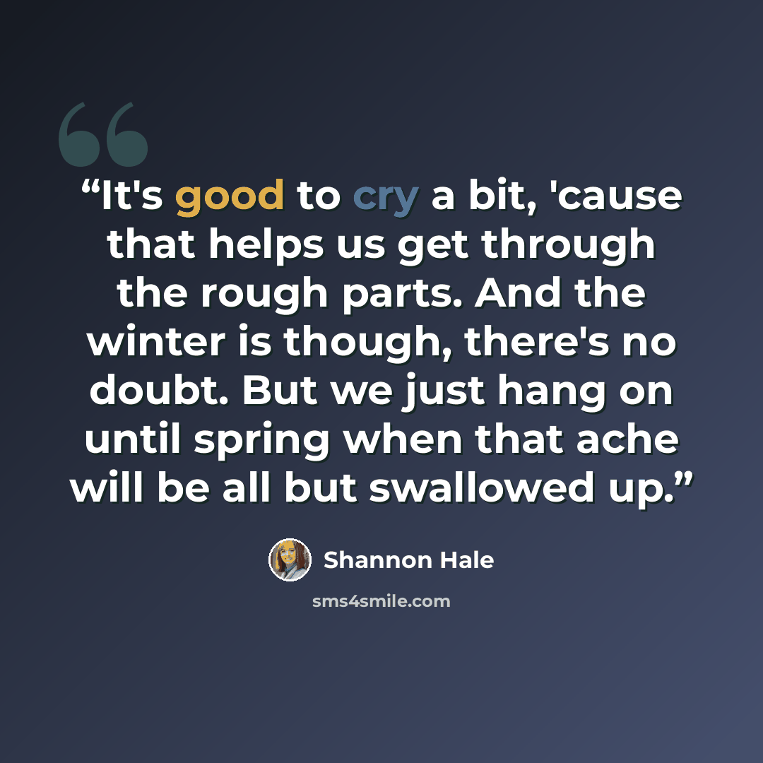 “It's good to cry a bit, 'cause that helps us get through the rough parts. And the winter is though, there's no doubt. But we just hang on until spring when that ache will be all but swallowed up.” quote by Shannon Hale