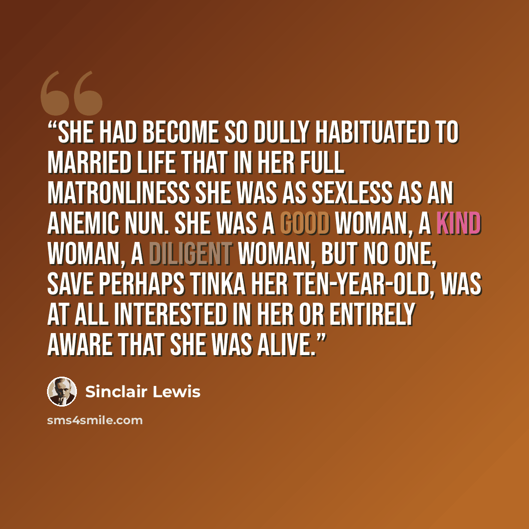 “She had become so dully habituated to married life that in her full matronliness she was as sexless as an anemic nun. She was a good woman, a kind woman, a diligent woman, but no one, save perhaps Tinka her ten-year-old, was at all interested in her or entirely aware that she was alive.” quote by Sinclair Lewis