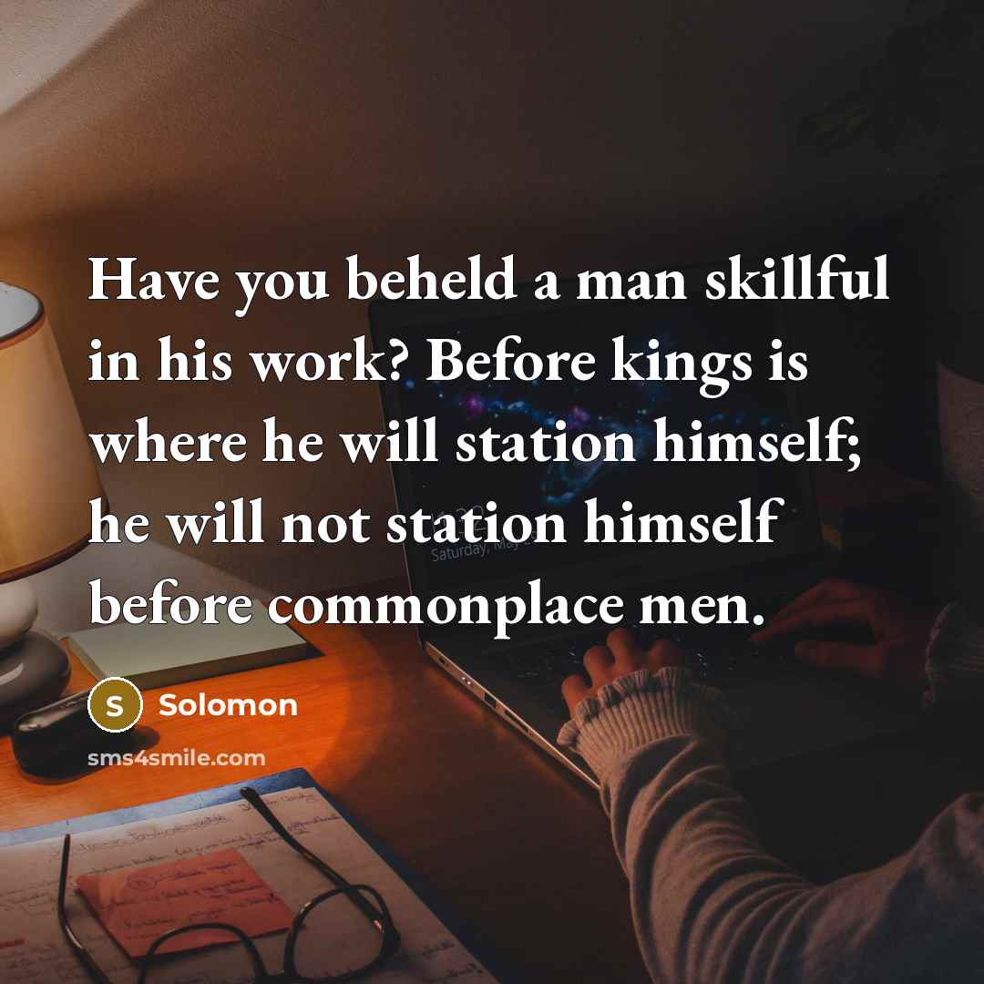 “Have you beheld a man skillful in his work? Before kings is where he will station himself; he will not station himself before commonplace men.” quote by Solomon